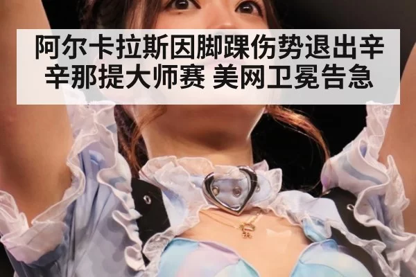 阿尔卡拉斯因脚踝伤势退出辛辛那提大师赛 美网卫冕告急