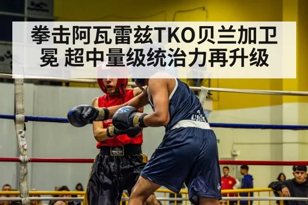 拳击阿瓦雷兹TKO贝兰加卫冕 超中量级统治力再升级