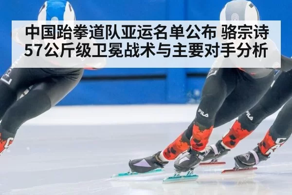 中国跆拳道队亚运名单公布 骆宗诗57公斤级卫冕战术与主要对手分析