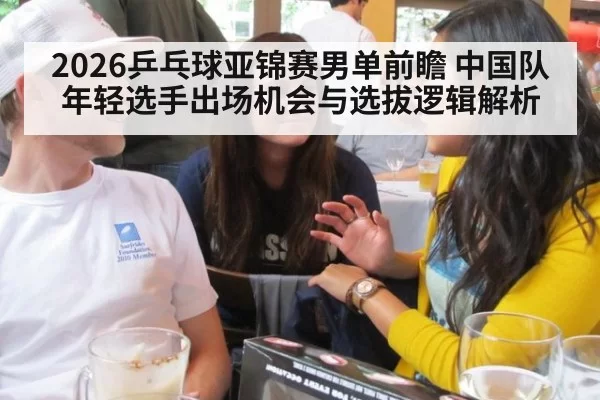 2026乒乓球亚锦赛男单前瞻 中国队年轻选手出场机会与选拔逻辑解析