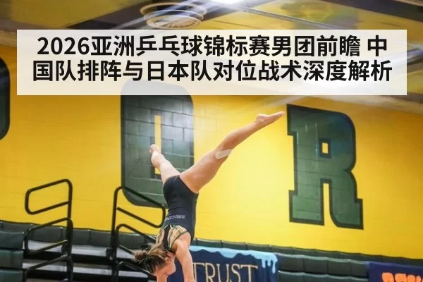 2026亚洲乒乓球锦标赛男团前瞻 中国队排阵与日本队对位战术深度解析